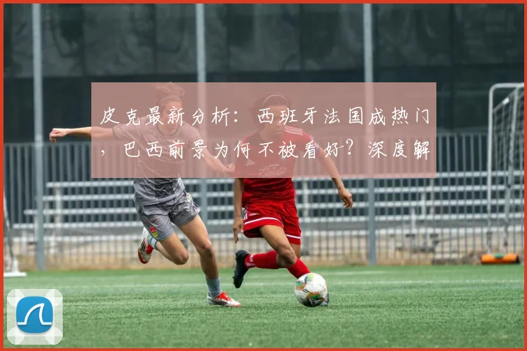 皮克最新分析：西班牙法国成热门，巴西前景为何不被看好？深度解读