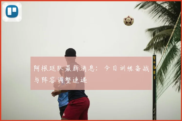 阿根廷队最新消息：今日训练备战与阵容调整速递