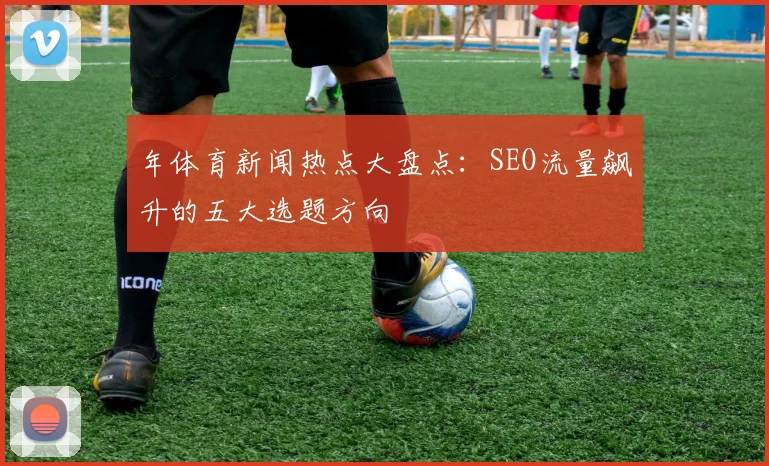年体育新闻热点大盘点：SEO流量飙升的五大选题方向