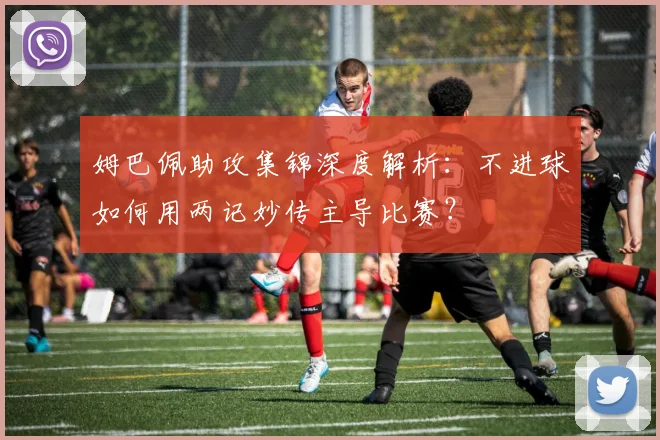 姆巴佩助攻集锦深度解析：不进球如何用两记妙传主导比赛？