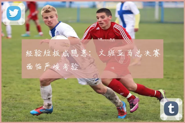 经验短板成隐患：文班亚马总决赛面临严峻考验