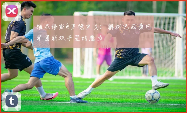 维尼修斯&罗德里戈：解析巴西桑巴军团新双子星的魔力