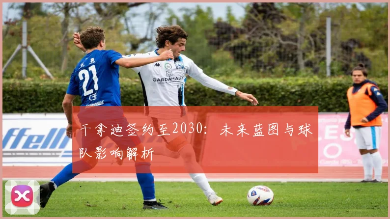 干拿迪签约至2030：未来蓝图与球队影响解析