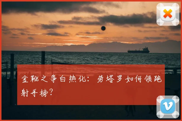 金靴之争白热化：劳塔罗如何领跑射手榜？