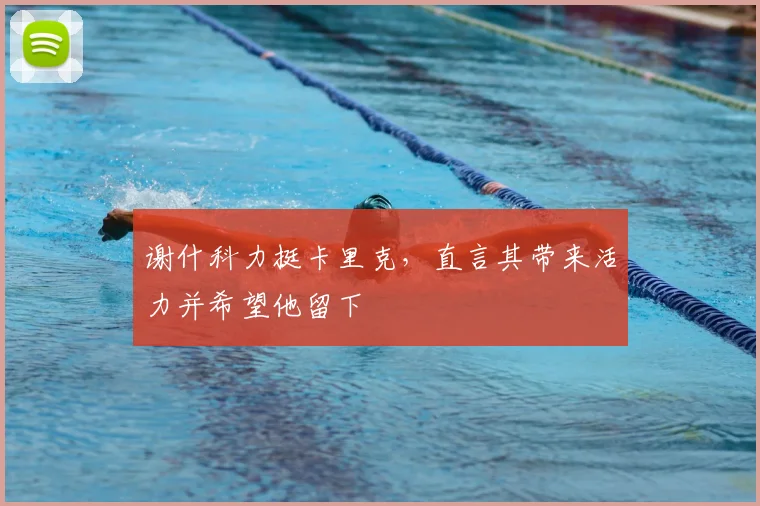 谢什科力挺卡里克，直言其带来活力并希望他留下