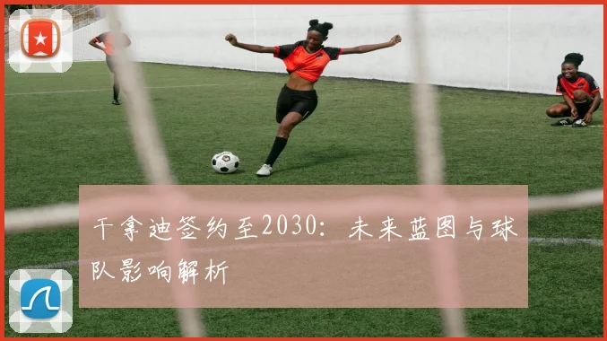 干拿迪签约至2030：未来蓝图与球队影响解析