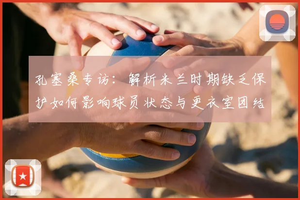 孔塞桑专访：解析米兰时期缺乏保护如何影响球员状态与更衣室团结，球队管理启示