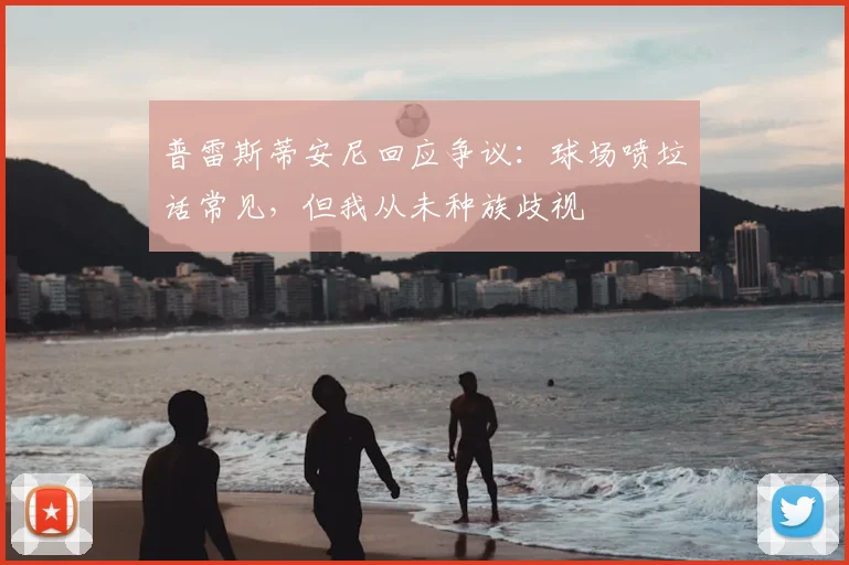 普雷斯蒂安尼回应争议：球场喷垃话常见，但我从未种族歧视