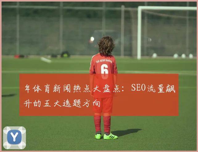 年体育新闻热点大盘点：SEO流量飙升的五大选题方向