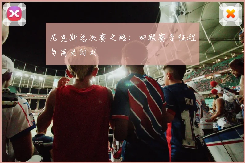 尼克斯总决赛之路：回顾赛季征程与高光时刻