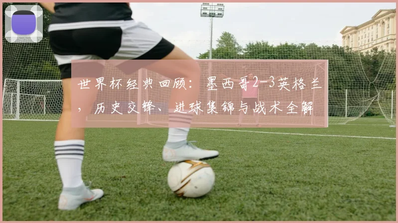 世界杯经典回顾：墨西哥2-3英格兰，历史交锋、进球集锦与战术全解析