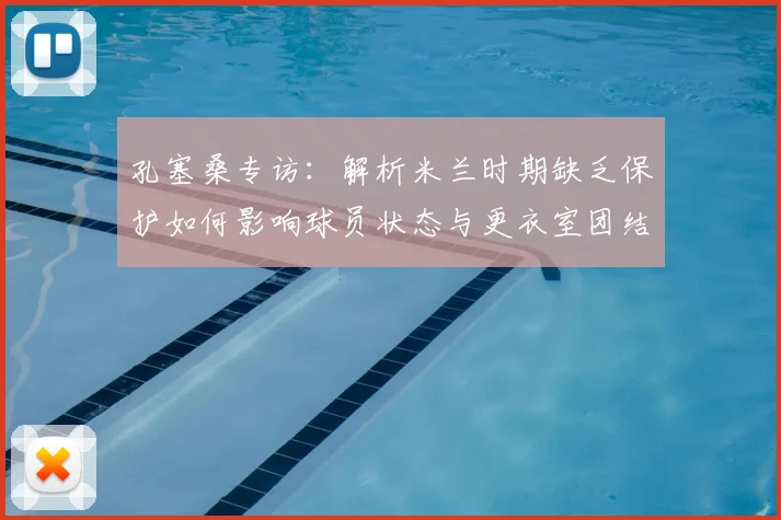 孔塞桑专访：解析米兰时期缺乏保护如何影响球员状态与更衣室团结，球队管理启示