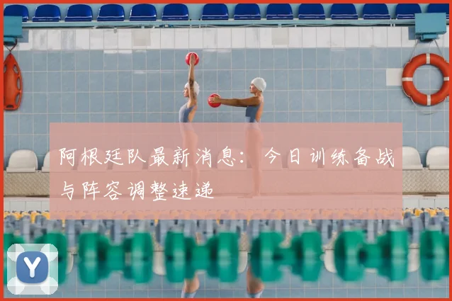 阿根廷队最新消息：今日训练备战与阵容调整速递